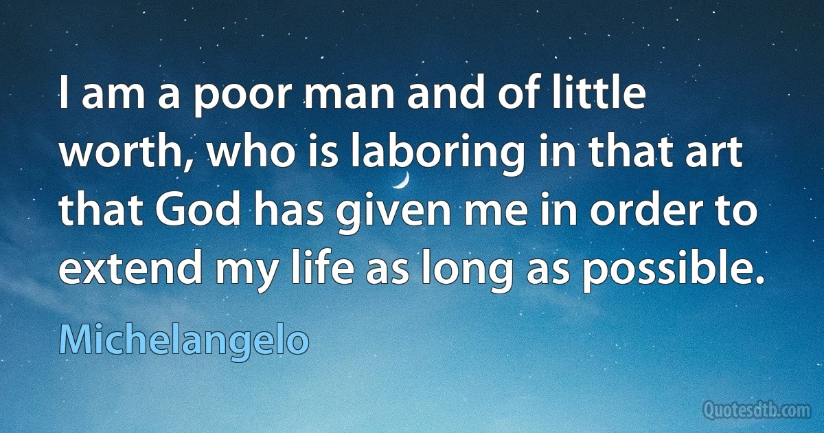 I am a poor man and of little worth, who is laboring in that art that God has given me in order to extend my life as long as possible. (Michelangelo)