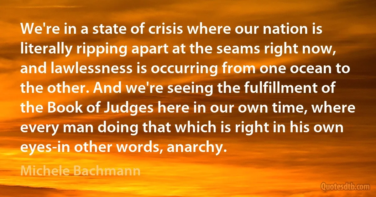 We're in a state of crisis where our nation is literally ripping apart at the seams right now, and lawlessness is occurring from one ocean to the other. And we're seeing the fulfillment of the Book of Judges here in our own time, where every man doing that which is right in his own eyes-in other words, anarchy. (Michele Bachmann)