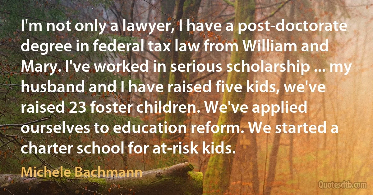 I'm not only a lawyer, I have a post-doctorate degree in federal tax law from William and Mary. I've worked in serious scholarship ... my husband and I have raised five kids, we've raised 23 foster children. We've applied ourselves to education reform. We started a charter school for at-risk kids. (Michele Bachmann)