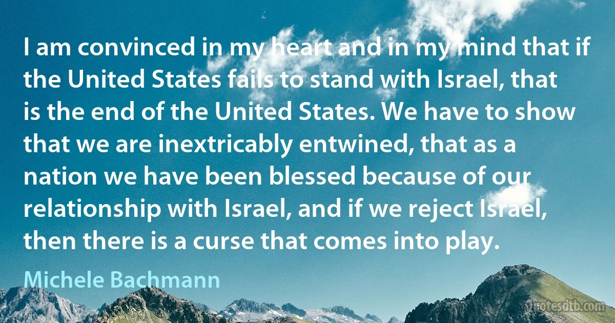 I am convinced in my heart and in my mind that if the United States fails to stand with Israel, that is the end of the United States. We have to show that we are inextricably entwined, that as a nation we have been blessed because of our relationship with Israel, and if we reject Israel, then there is a curse that comes into play. (Michele Bachmann)