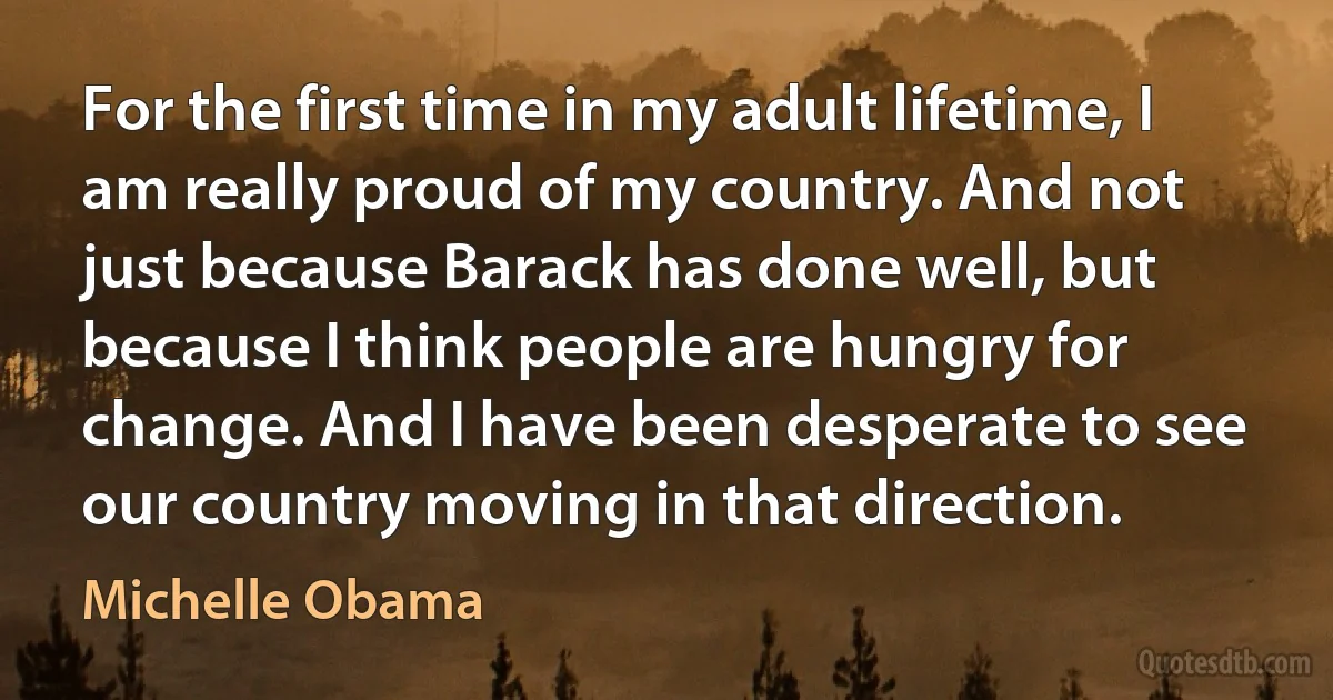 For the first time in my adult lifetime, I am really proud of my country. And not just because Barack has done well, but because I think people are hungry for change. And I have been desperate to see our country moving in that direction. (Michelle Obama)