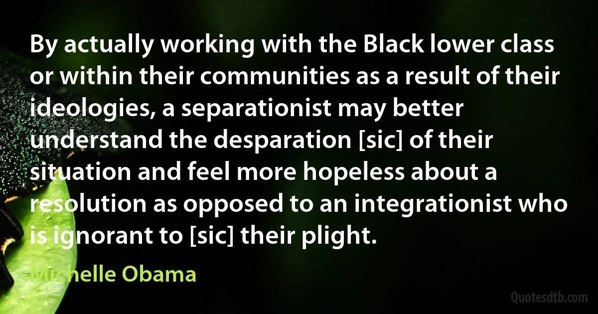 By actually working with the Black lower class or within their communities as a result of their ideologies, a separationist may better understand the desparation [sic] of their situation and feel more hopeless about a resolution as opposed to an integrationist who is ignorant to [sic] their plight. (Michelle Obama)