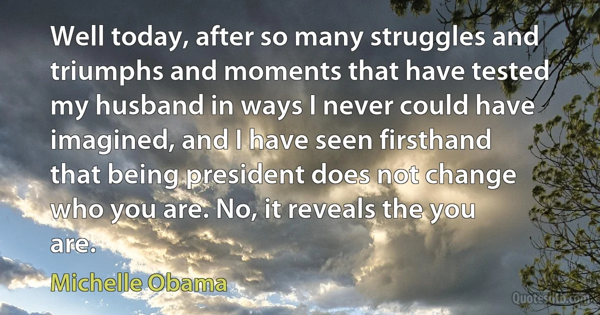 Well today, after so many struggles and triumphs and moments that have tested my husband in ways I never could have imagined, and I have seen firsthand that being president does not change who you are. No, it reveals the you are. (Michelle Obama)