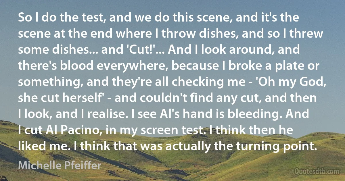 So I do the test, and we do this scene, and it's the scene at the end where I throw dishes, and so I threw some dishes... and 'Cut!'... And I look around, and there's blood everywhere, because I broke a plate or something, and they're all checking me - 'Oh my God, she cut herself' - and couldn't find any cut, and then I look, and I realise. I see Al's hand is bleeding. And I cut Al Pacino, in my screen test. I think then he liked me. I think that was actually the turning point. (Michelle Pfeiffer)