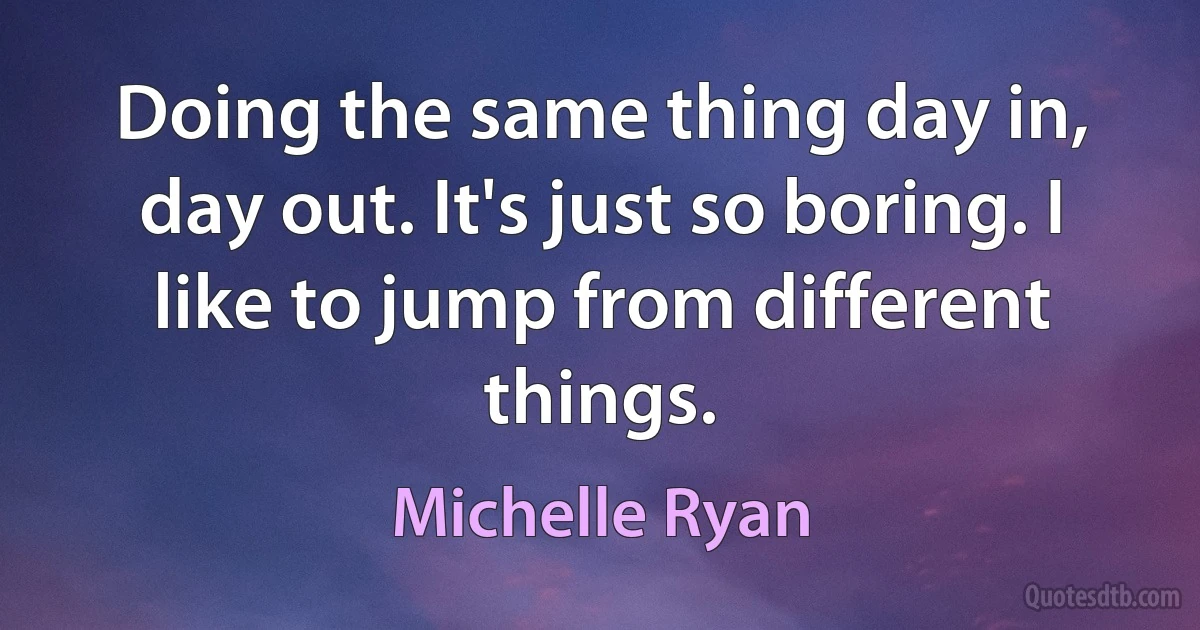 Doing the same thing day in, day out. It's just so boring. I like to jump from different things. (Michelle Ryan)