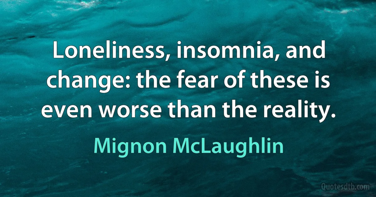 Loneliness, insomnia, and change: the fear of these is even worse than the reality. (Mignon McLaughlin)