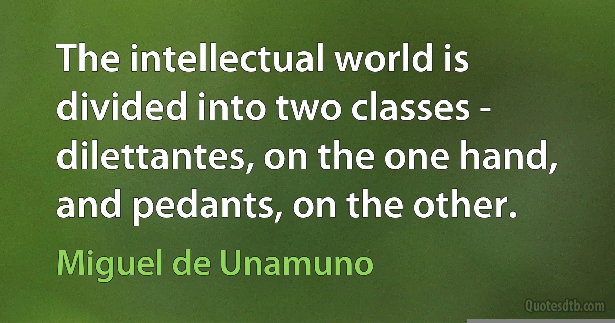 The intellectual world is divided into two classes - dilettantes, on the one hand, and pedants, on the other. (Miguel de Unamuno)