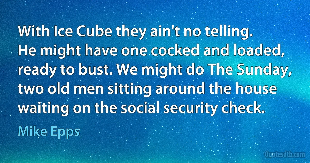 With Ice Cube they ain't no telling. He might have one cocked and loaded, ready to bust. We might do The Sunday, two old men sitting around the house waiting on the social security check. (Mike Epps)
