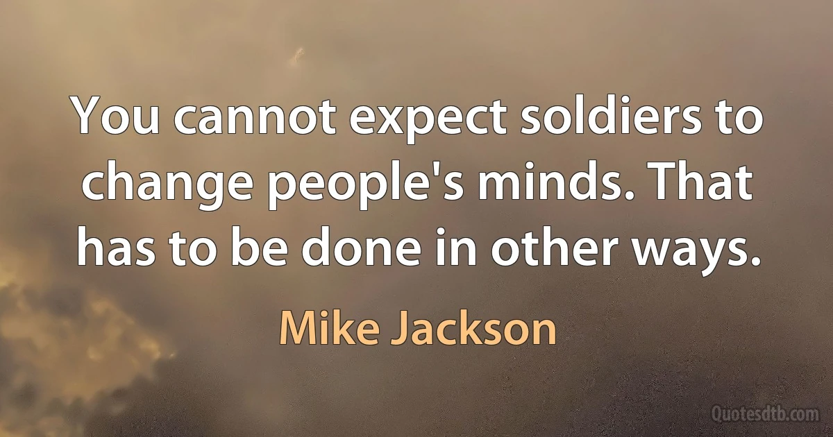 You cannot expect soldiers to change people's minds. That has to be done in other ways. (Mike Jackson)