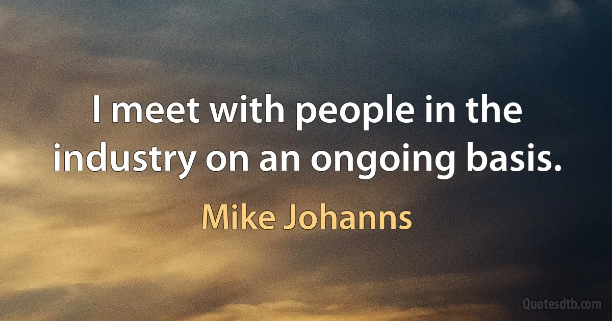 I meet with people in the industry on an ongoing basis. (Mike Johanns)