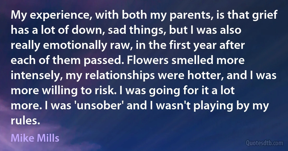 My experience, with both my parents, is that grief has a lot of down, sad things, but I was also really emotionally raw, in the first year after each of them passed. Flowers smelled more intensely, my relationships were hotter, and I was more willing to risk. I was going for it a lot more. I was 'unsober' and I wasn't playing by my rules. (Mike Mills)