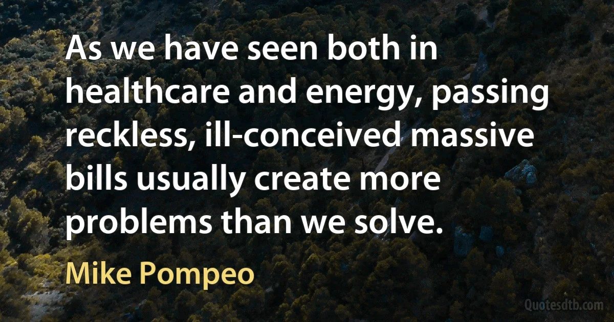 As we have seen both in healthcare and energy, passing reckless, ill-conceived massive bills usually create more problems than we solve. (Mike Pompeo)