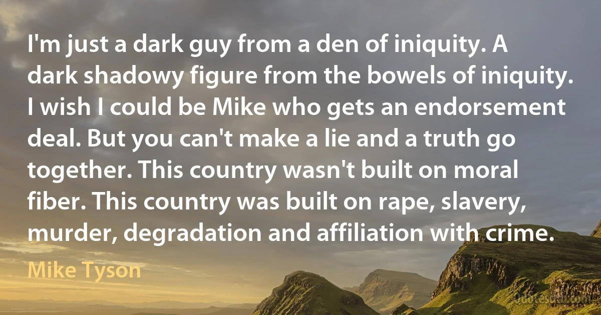 I'm just a dark guy from a den of iniquity. A dark shadowy figure from the bowels of iniquity. I wish I could be Mike who gets an endorsement deal. But you can't make a lie and a truth go together. This country wasn't built on moral fiber. This country was built on rape, slavery, murder, degradation and affiliation with crime. (Mike Tyson)