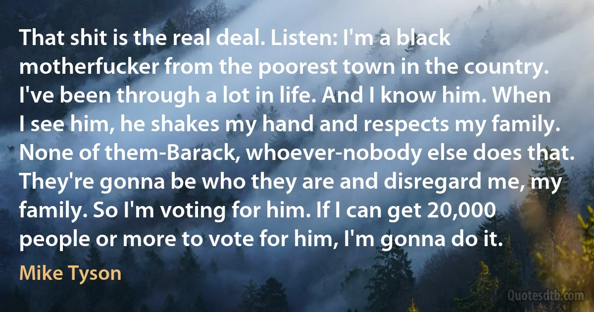 That shit is the real deal. Listen: I'm a black motherfucker from the poorest town in the country. I've been through a lot in life. And I know him. When I see him, he shakes my hand and respects my family. None of them-Barack, whoever-nobody else does that. They're gonna be who they are and disregard me, my family. So I'm voting for him. If I can get 20,000 people or more to vote for him, I'm gonna do it. (Mike Tyson)