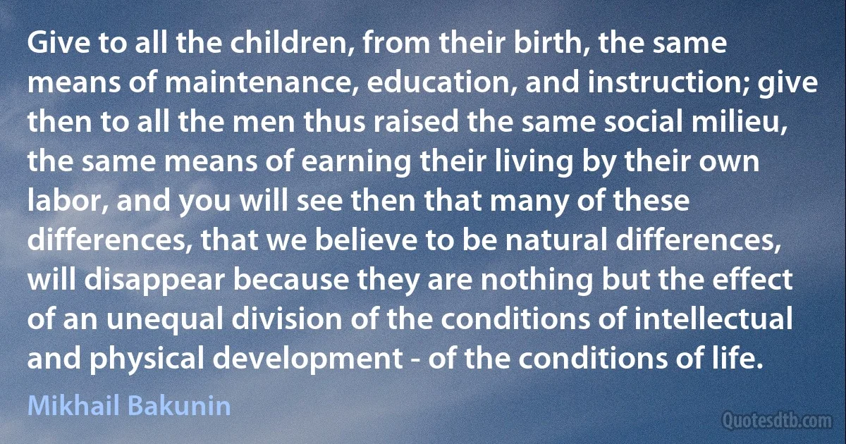 Give to all the children, from their birth, the same means of maintenance, education, and instruction; give then to all the men thus raised the same social milieu, the same means of earning their living by their own labor, and you will see then that many of these differences, that we believe to be natural differences, will disappear because they are nothing but the effect of an unequal division of the conditions of intellectual and physical development - of the conditions of life. (Mikhail Bakunin)