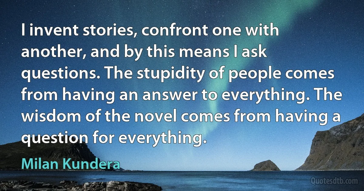 I invent stories, confront one with another, and by this means I ask questions. The stupidity of people comes from having an answer to everything. The wisdom of the novel comes from having a question for everything. (Milan Kundera)