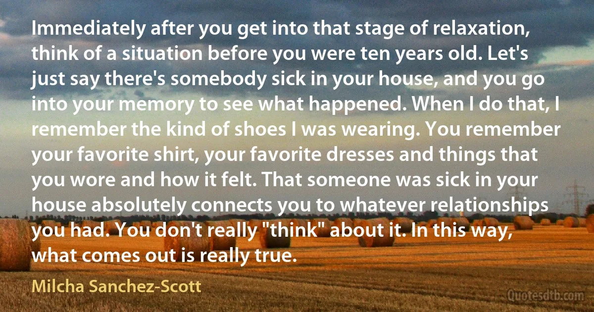 Immediately after you get into that stage of relaxation, think of a situation before you were ten years old. Let's just say there's somebody sick in your house, and you go into your memory to see what happened. When I do that, I remember the kind of shoes I was wearing. You remember your favorite shirt, your favorite dresses and things that you wore and how it felt. That someone was sick in your house absolutely connects you to whatever relationships you had. You don't really "think" about it. In this way, what comes out is really true. (Milcha Sanchez-Scott)