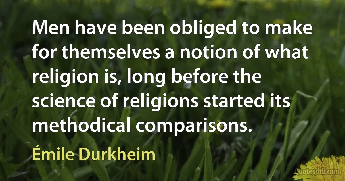 Men have been obliged to make for themselves a notion of what religion is, long before the science of religions started its methodical comparisons. (Émile Durkheim)