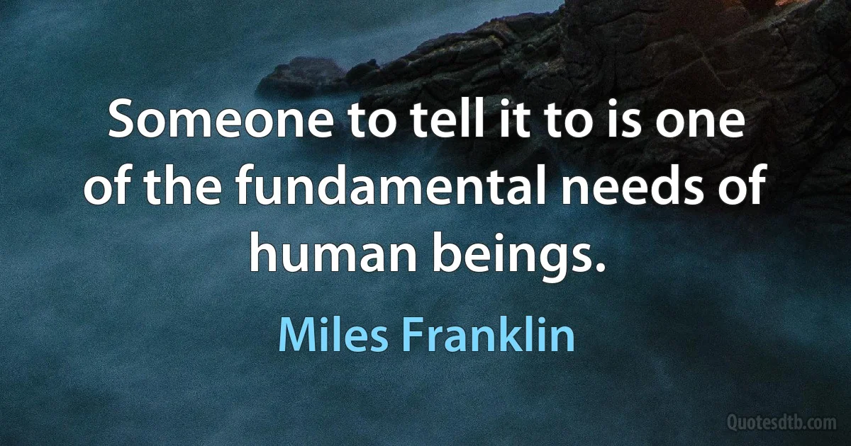 Someone to tell it to is one of the fundamental needs of human beings. (Miles Franklin)