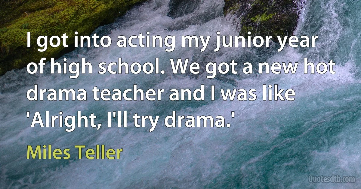 I got into acting my junior year of high school. We got a new hot drama teacher and I was like 'Alright, I'll try drama.' (Miles Teller)