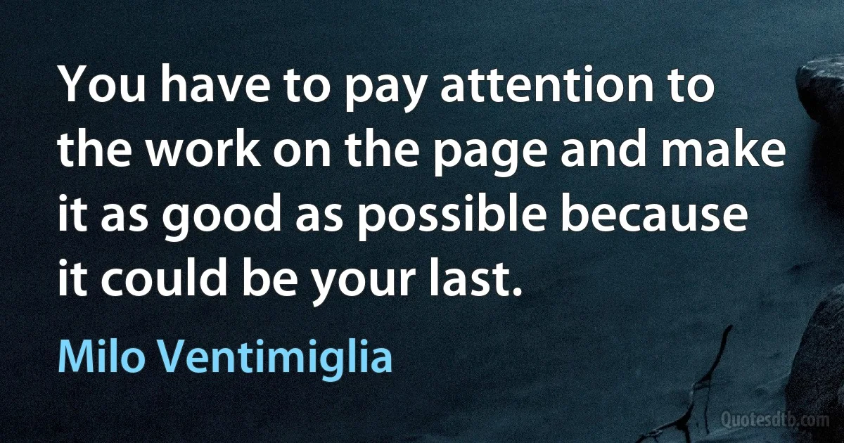 You have to pay attention to the work on the page and make it as good as possible because it could be your last. (Milo Ventimiglia)