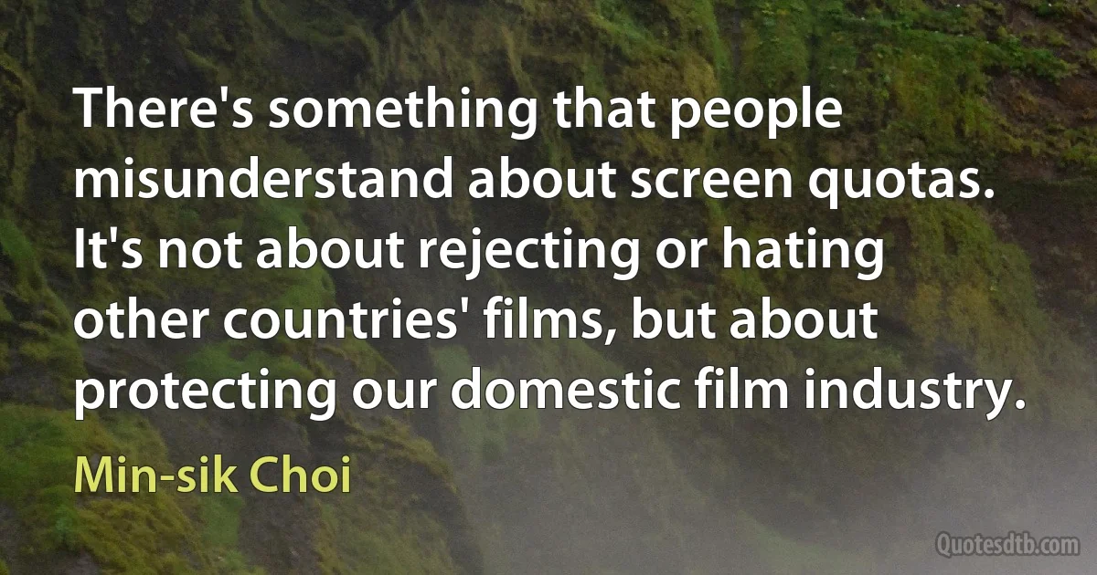 There's something that people misunderstand about screen quotas. It's not about rejecting or hating other countries' films, but about protecting our domestic film industry. (Min-sik Choi)