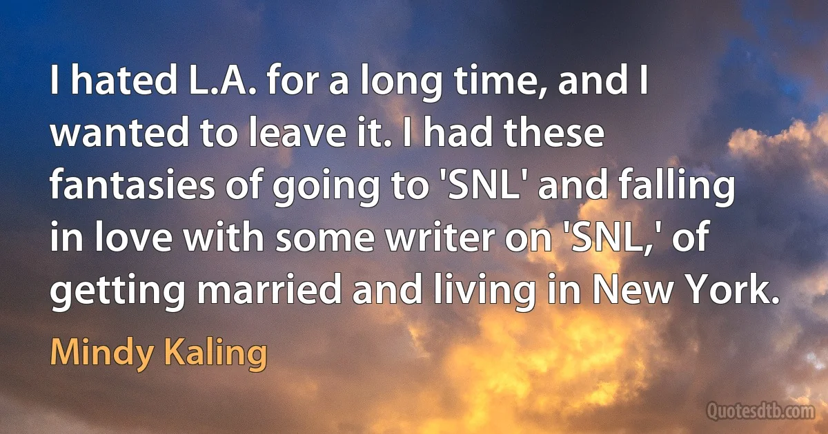 I hated L.A. for a long time, and I wanted to leave it. I had these fantasies of going to 'SNL' and falling in love with some writer on 'SNL,' of getting married and living in New York. (Mindy Kaling)