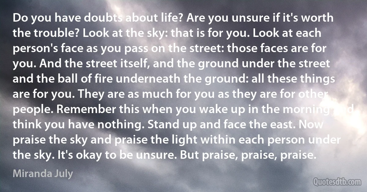 Do you have doubts about life? Are you unsure if it's worth the trouble? Look at the sky: that is for you. Look at each person's face as you pass on the street: those faces are for you. And the street itself, and the ground under the street and the ball of fire underneath the ground: all these things are for you. They are as much for you as they are for other people. Remember this when you wake up in the morning and think you have nothing. Stand up and face the east. Now praise the sky and praise the light within each person under the sky. It's okay to be unsure. But praise, praise, praise. (Miranda July)