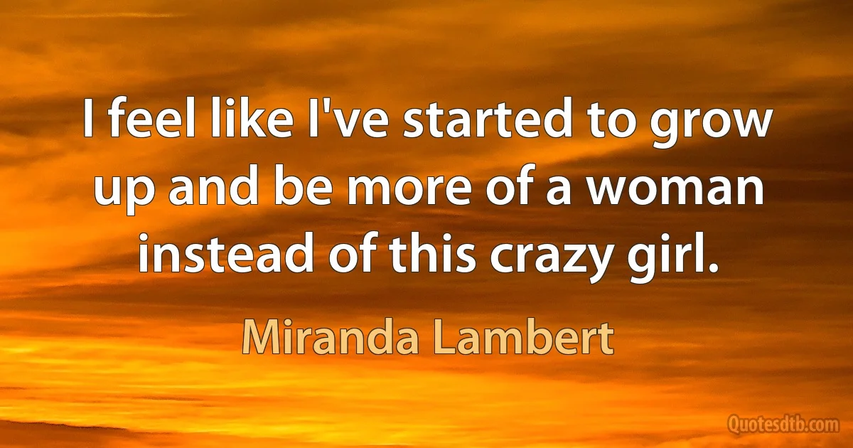 I feel like I've started to grow up and be more of a woman instead of this crazy girl. (Miranda Lambert)