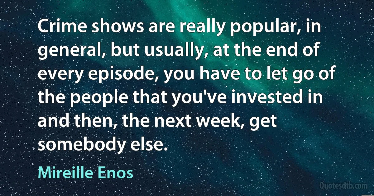 Crime shows are really popular, in general, but usually, at the end of every episode, you have to let go of the people that you've invested in and then, the next week, get somebody else. (Mireille Enos)