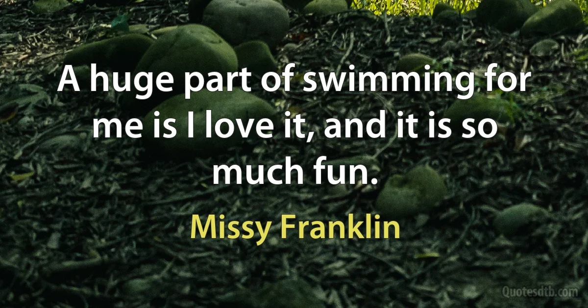 A huge part of swimming for me is I love it, and it is so much fun. (Missy Franklin)