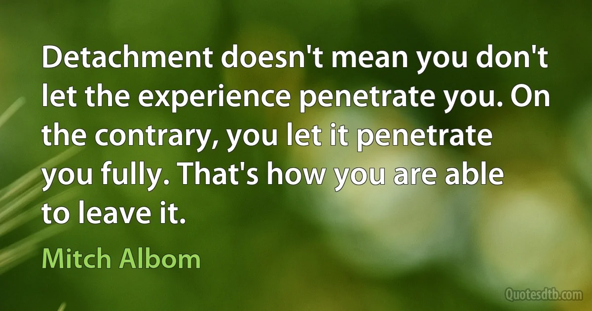 Detachment doesn't mean you don't let the experience penetrate you. On the contrary, you let it penetrate you fully. That's how you are able to leave it. (Mitch Albom)