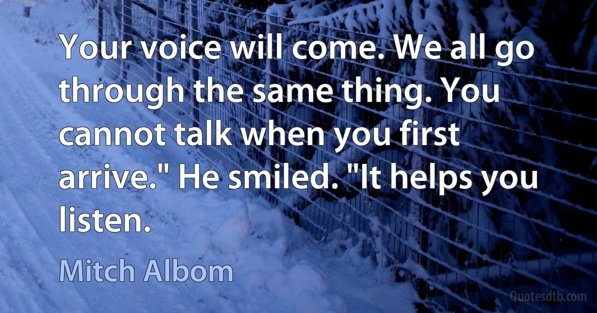 Your voice will come. We all go through the same thing. You cannot talk when you first arrive." He smiled. "It helps you listen. (Mitch Albom)