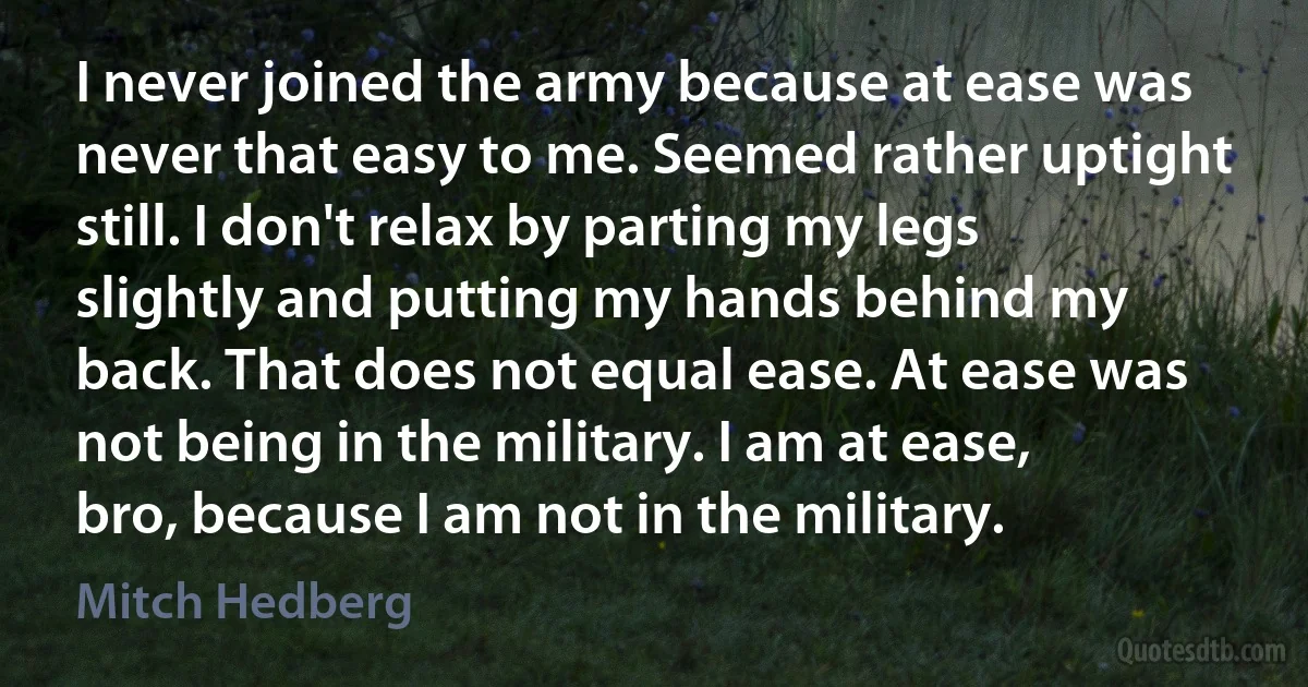 I never joined the army because at ease was never that easy to me. Seemed rather uptight still. I don't relax by parting my legs slightly and putting my hands behind my back. That does not equal ease. At ease was not being in the military. I am at ease, bro, because I am not in the military. (Mitch Hedberg)