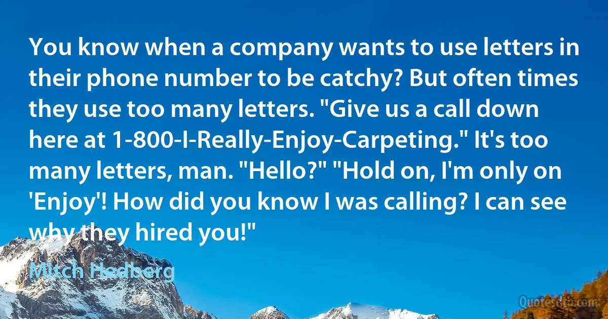 You know when a company wants to use letters in their phone number to be catchy? But often times they use too many letters. "Give us a call down here at 1-800-I-Really-Enjoy-Carpeting." It's too many letters, man. "Hello?" "Hold on, I'm only on 'Enjoy'! How did you know I was calling? I can see why they hired you!" (Mitch Hedberg)