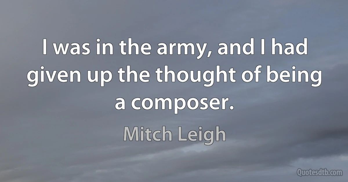 I was in the army, and I had given up the thought of being a composer. (Mitch Leigh)