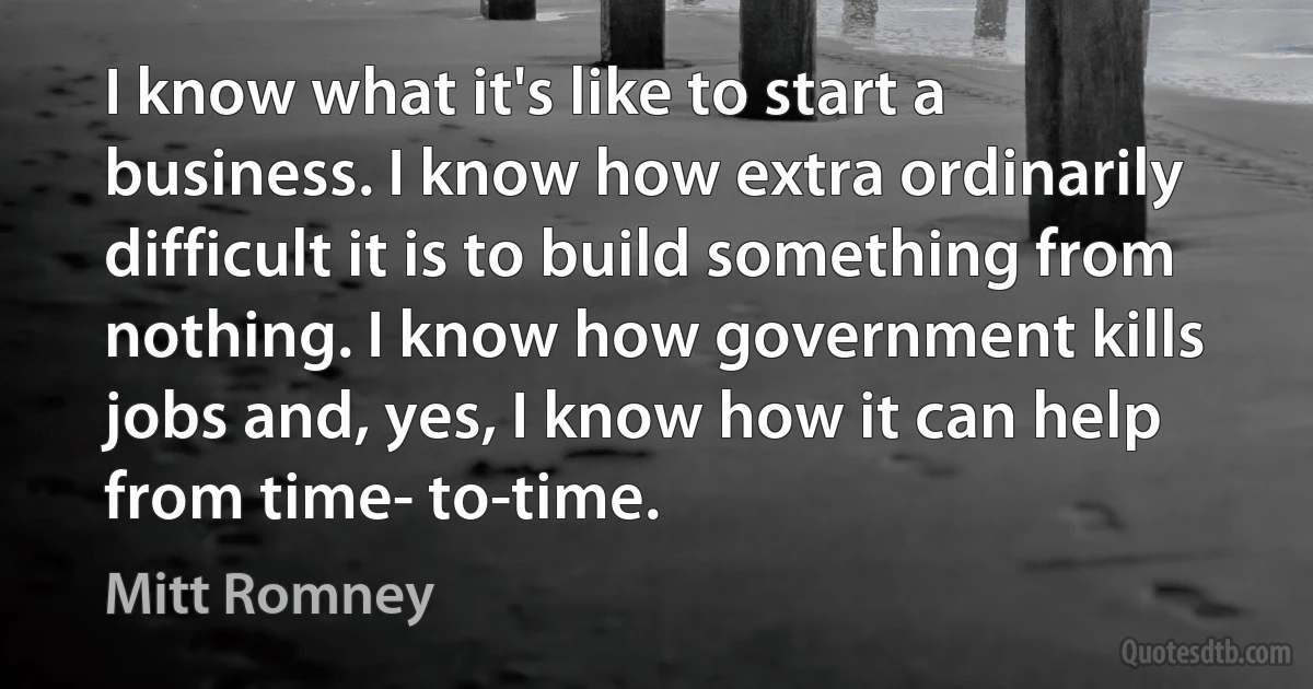 I know what it's like to start a business. I know how extra ordinarily difficult it is to build something from nothing. I know how government kills jobs and, yes, I know how it can help from time- to-time. (Mitt Romney)