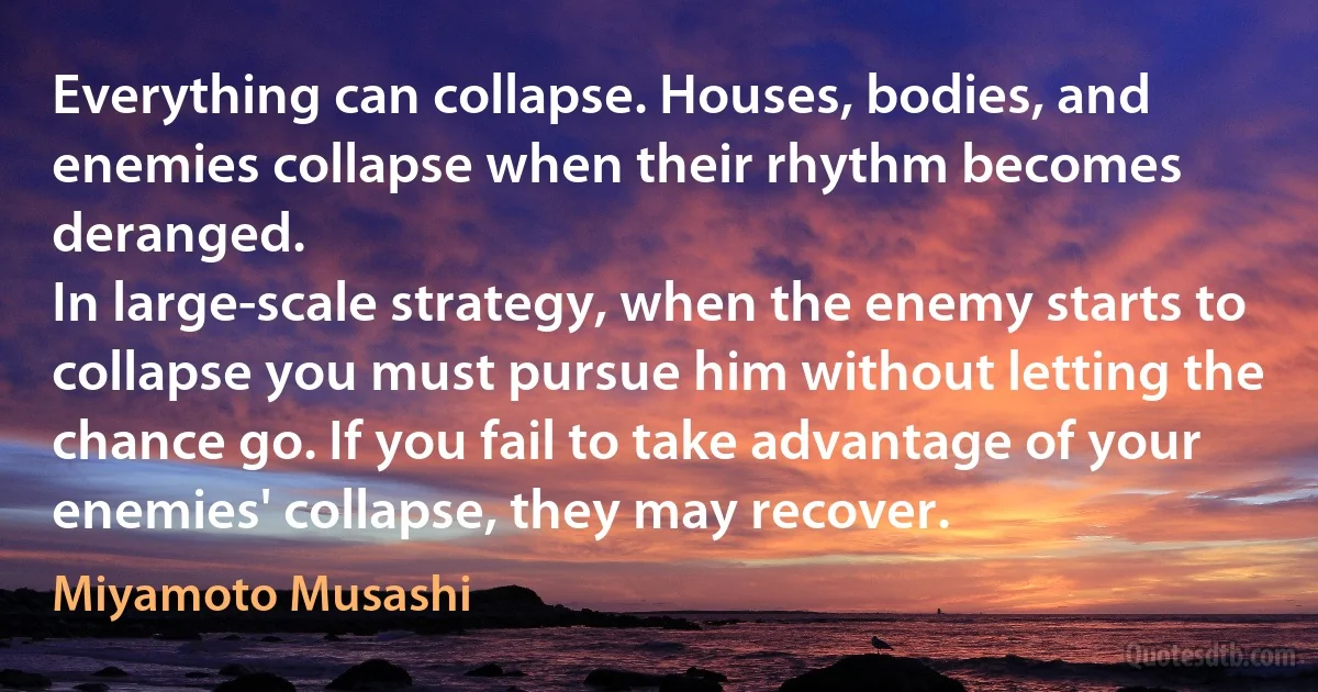 Everything can collapse. Houses, bodies, and enemies collapse when their rhythm becomes deranged.
In large-scale strategy, when the enemy starts to collapse you must pursue him without letting the chance go. If you fail to take advantage of your enemies' collapse, they may recover. (Miyamoto Musashi)