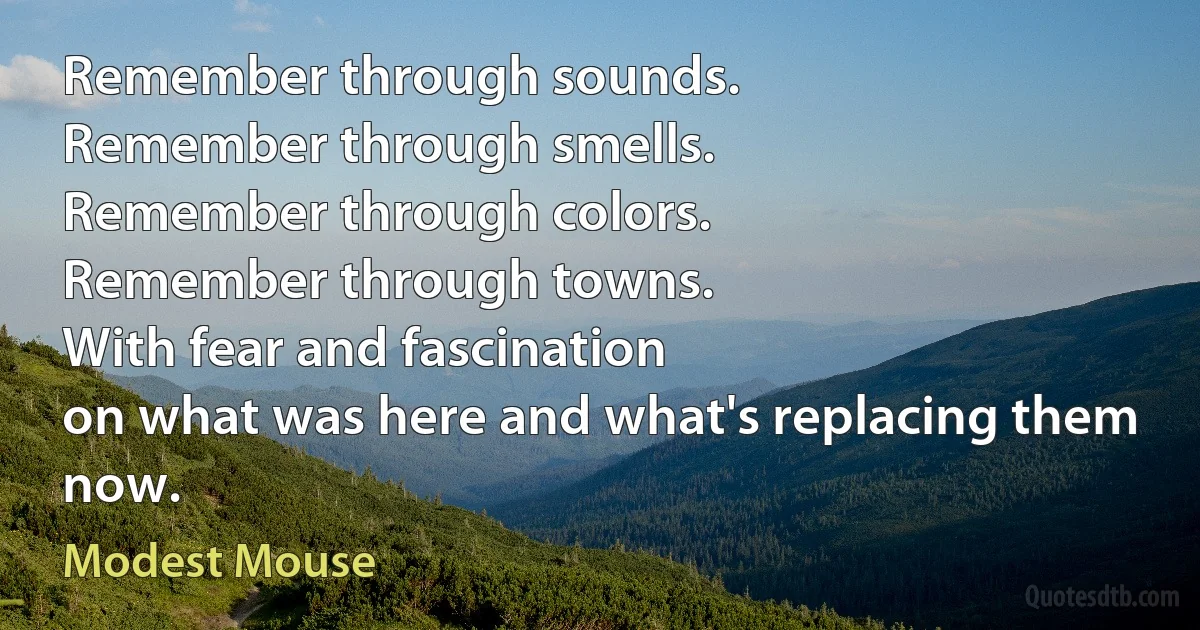 Remember through sounds.
Remember through smells.
Remember through colors.
Remember through towns.
With fear and fascination
on what was here and what's replacing them now. (Modest Mouse)