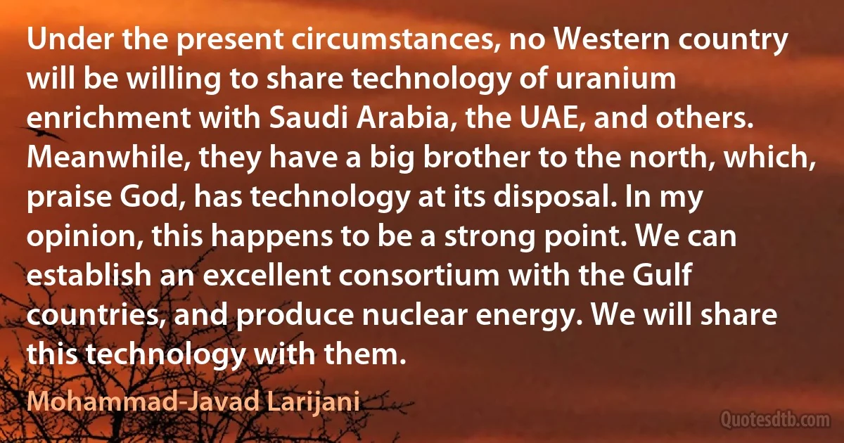 Under the present circumstances, no Western country will be willing to share technology of uranium enrichment with Saudi Arabia, the UAE, and others. Meanwhile, they have a big brother to the north, which, praise God, has technology at its disposal. In my opinion, this happens to be a strong point. We can establish an excellent consortium with the Gulf countries, and produce nuclear energy. We will share this technology with them. (Mohammad-Javad Larijani)