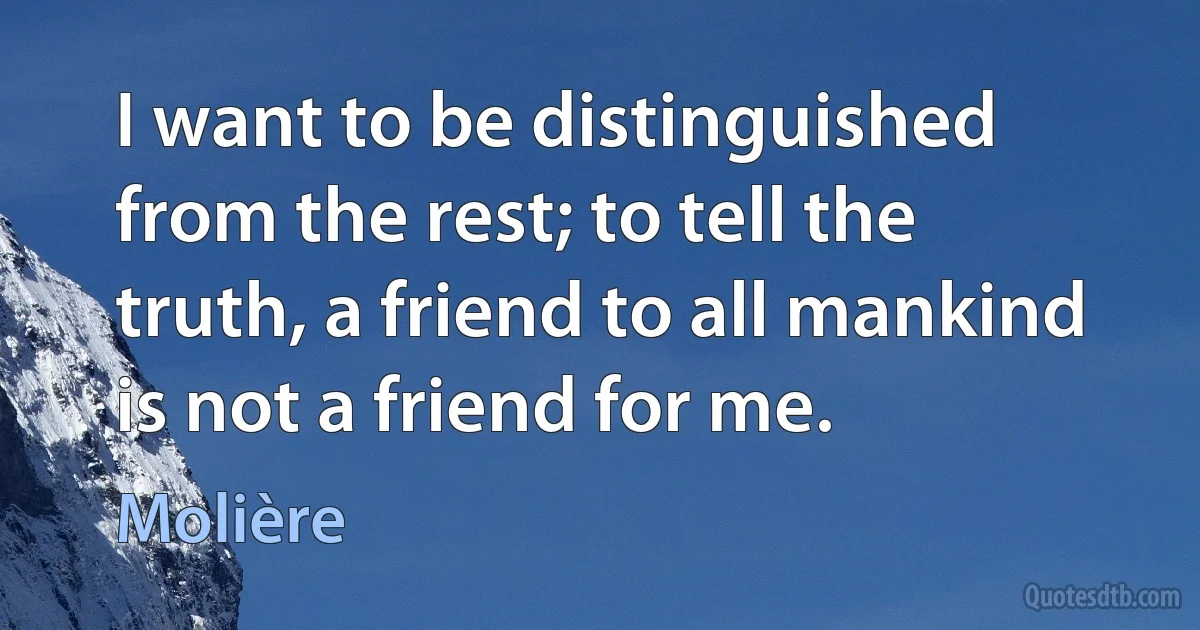 I want to be distinguished from the rest; to tell the truth, a friend to all mankind is not a friend for me. (Molière)