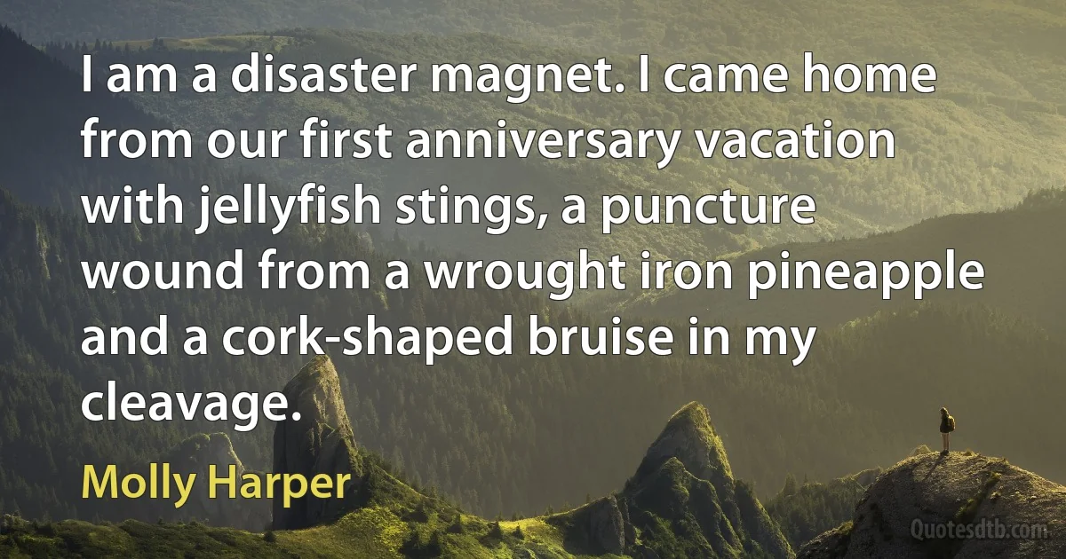 I am a disaster magnet. I came home from our first anniversary vacation with jellyfish stings, a puncture wound from a wrought iron pineapple and a cork-shaped bruise in my cleavage. (Molly Harper)