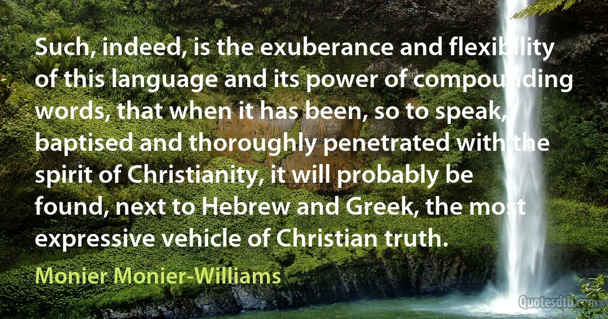 Such, indeed, is the exuberance and flexibility of this language and its power of compounding words, that when it has been, so to speak, baptised and thoroughly penetrated with the spirit of Christianity, it will probably be found, next to Hebrew and Greek, the most expressive vehicle of Christian truth. (Monier Monier-Williams)