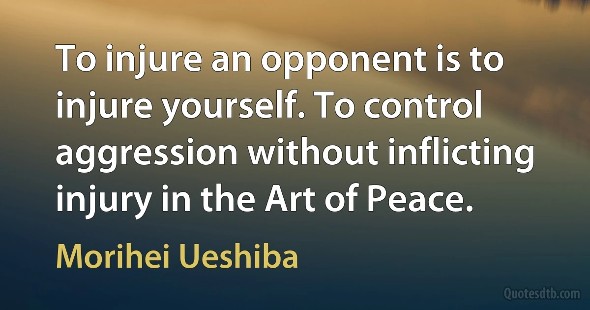 To injure an opponent is to injure yourself. To control aggression without inflicting injury in the Art of Peace. (Morihei Ueshiba)