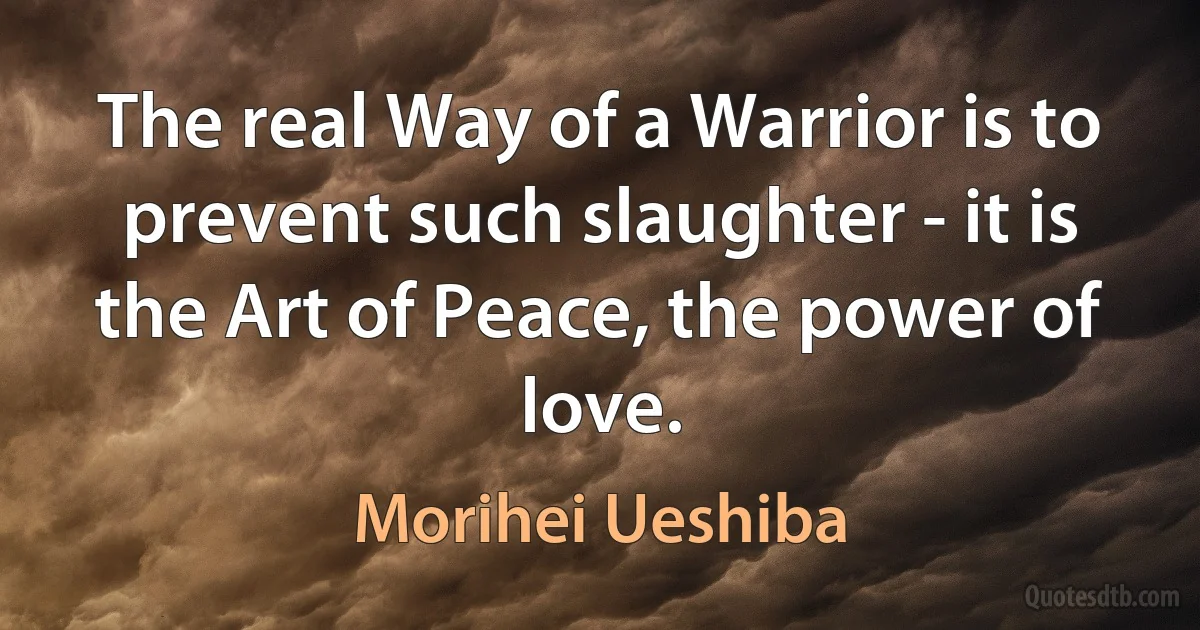 The real Way of a Warrior is to prevent such slaughter - it is the Art of Peace, the power of love. (Morihei Ueshiba)