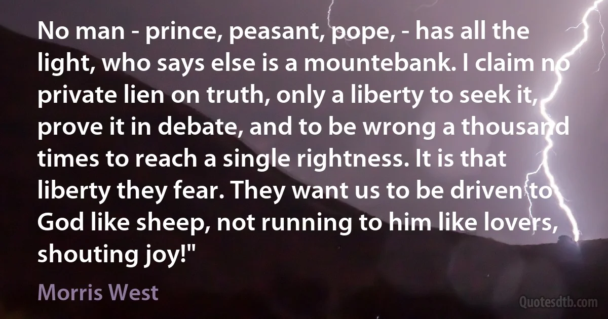 No man - prince, peasant, pope, - has all the light, who says else is a mountebank. I claim no private lien on truth, only a liberty to seek it, prove it in debate, and to be wrong a thousand times to reach a single rightness. It is that liberty they fear. They want us to be driven to God like sheep, not running to him like lovers, shouting joy!" (Morris West)