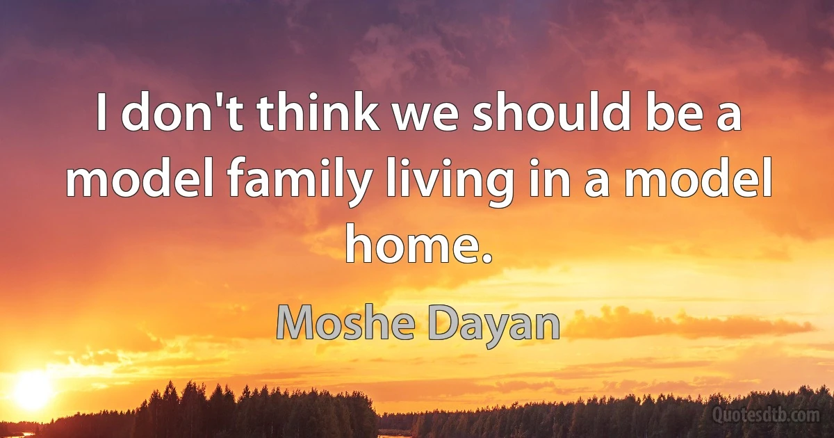 I don't think we should be a model family living in a model home. (Moshe Dayan)