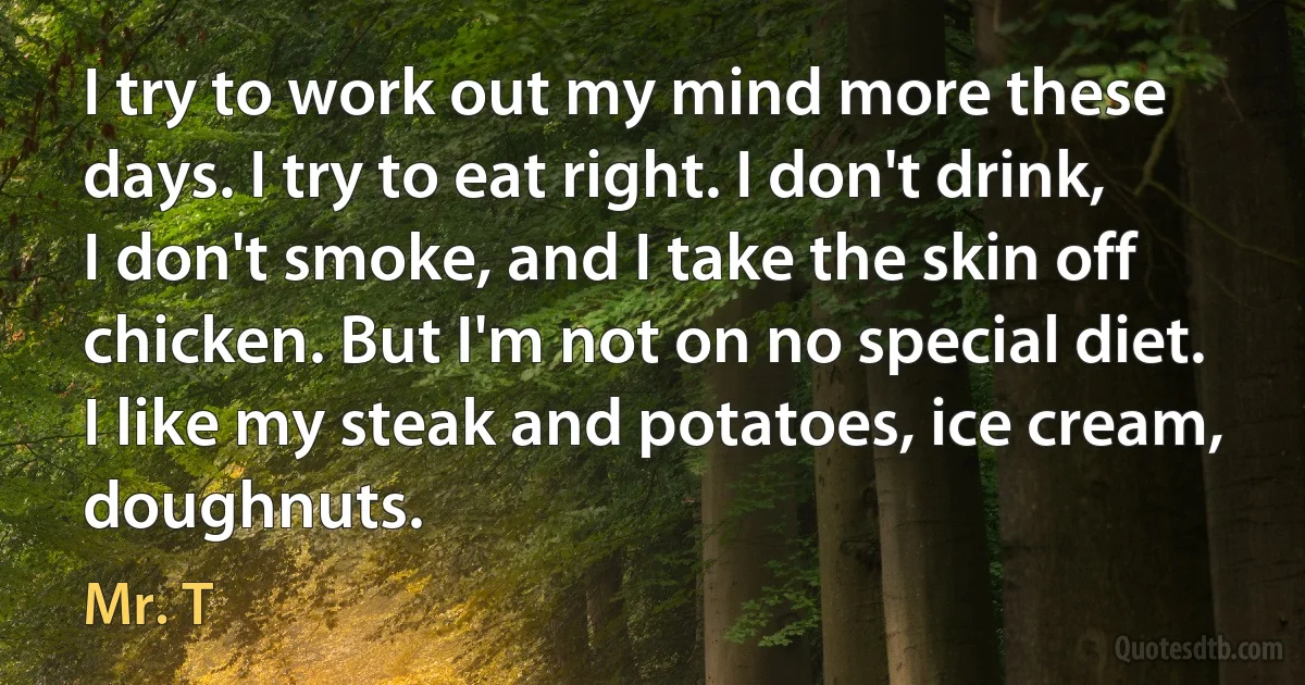 I try to work out my mind more these days. I try to eat right. I don't drink, I don't smoke, and I take the skin off chicken. But I'm not on no special diet. I like my steak and potatoes, ice cream, doughnuts. (Mr. T)