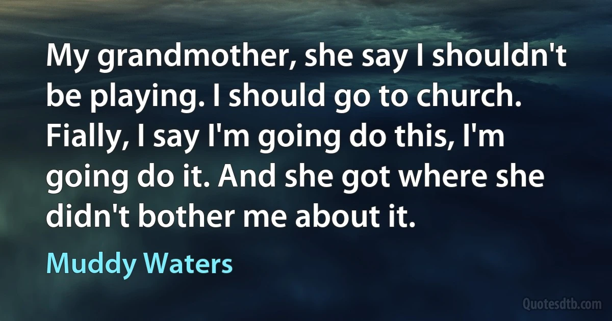 My grandmother, she say I shouldn't be playing. I should go to church. Fially, I say I'm going do this, I'm going do it. And she got where she didn't bother me about it. (Muddy Waters)