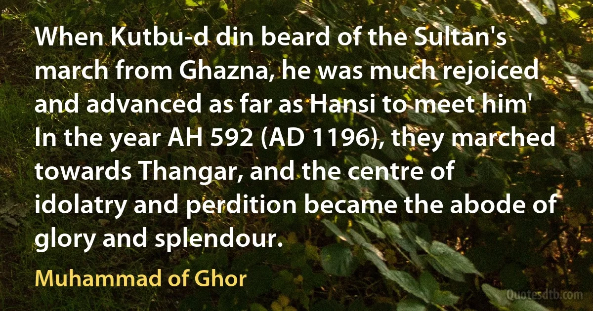 When Kutbu-d din beard of the Sultan's march from Ghazna, he was much rejoiced and advanced as far as Hansi to meet him' In the year AH 592 (AD 1196), they marched towards Thangar, and the centre of idolatry and perdition became the abode of glory and splendour. (Muhammad of Ghor)